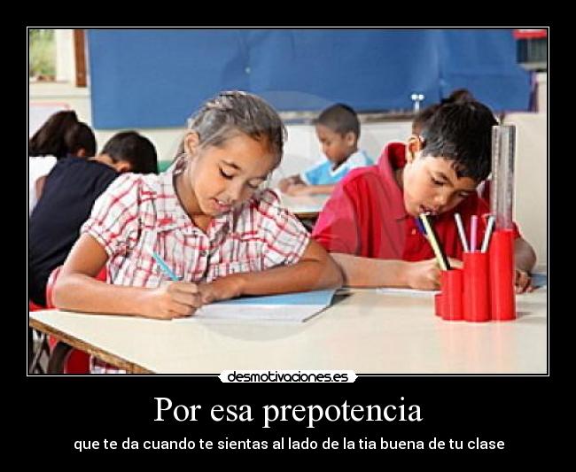 Por esa prepotencia - que te da cuando te sientas al lado de la tia buena de tu clase