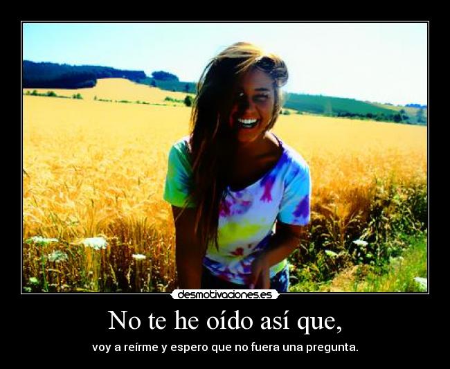 No te he oído así que, - voy a reírme y espero que no fuera una pregunta.