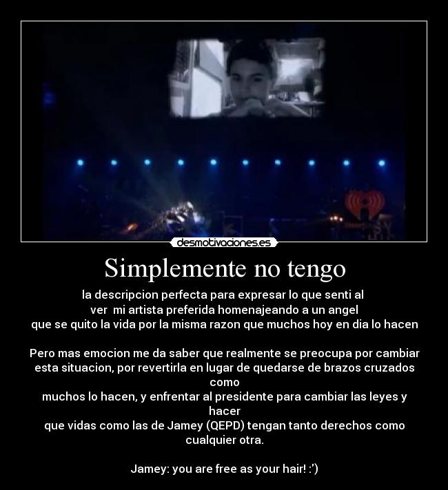 Simplemente no tengo - la descripcion perfecta para expresar lo que senti al
ver mi artista preferida homenajeando a un angel
que se quito la vida por la misma razon que muchos hoy en dia lo hacen
Pero mas emocion me da saber que realmente se preocupa por cambiar
esta situacion, por revertirla en lugar de quedarse de brazos cruzados como
muchos lo hacen, y enfrentar al presidente para cambiar las leyes y hacer
que vidas como las de Jamey (QEPD) tengan tanto derechos como cualquier otra.
Jamey: you are free as your hair! :)