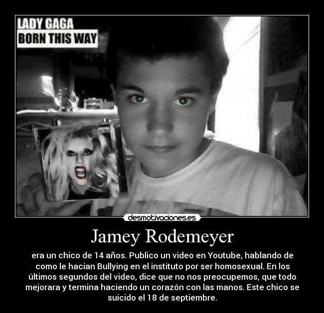 Jamey Rodemeyer - era un chico de 14 años. Publico un video en Youtube, hablando de
como le hacian Bullying en el instituto por ser homosexual. En los
últimos segundos del video, dice que no nos preocupemos, que todo
mejorara y termina haciendo un corazón con las manos. Este chico se
suicido el 18 de septiembre.