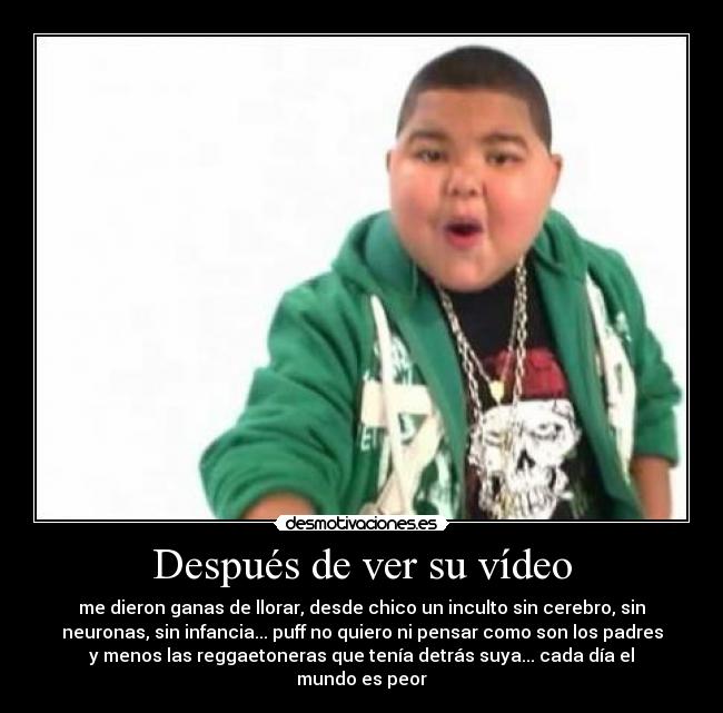 Después de ver su vídeo - me dieron ganas de llorar, desde chico un inculto sin cerebro, sin
neuronas, sin infancia... puff no quiero ni pensar como son los padres
y menos las reggaetoneras que tenía detrás suya... cada día el
mundo es peor