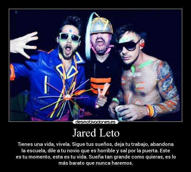 Jared Leto - Tienes una vida, vivela. Sigue tus sueños, deja tu trabajo, abandona
la escuela, dile a tu novio que es horrible y sal por la puerta. Este
es tu momento, esta es tu vida. Sueña tan grande como quieras, es lo
más barato que nunca haremos.