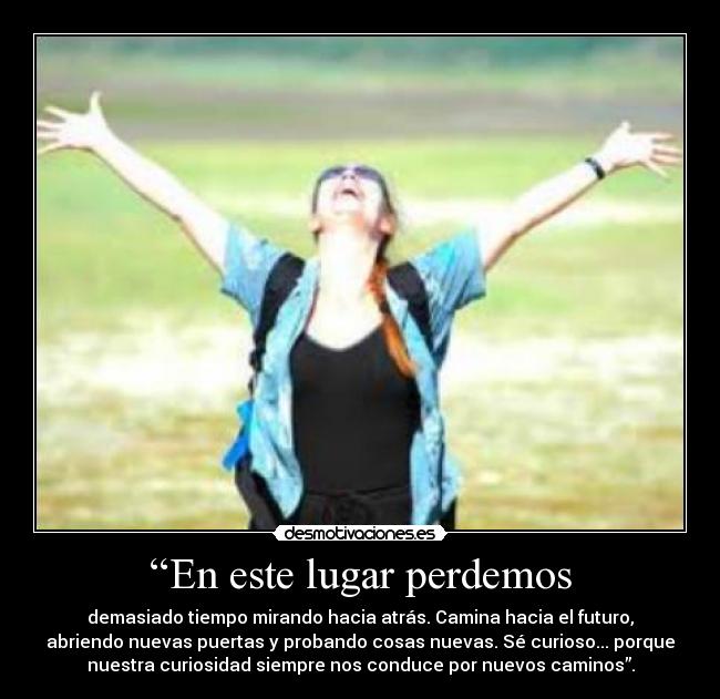 “En este lugar perdemos - demasiado tiempo mirando hacia atrás. Camina hacia el futuro,
abriendo nuevas puertas y probando cosas nuevas. Sé curioso... porque
nuestra curiosidad siempre nos conduce por nuevos caminos”.