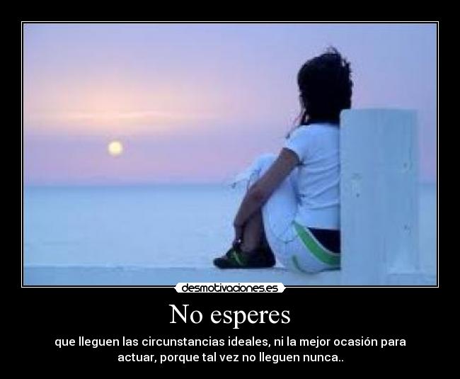 No esperes - que lleguen las circunstancias ideales, ni la mejor ocasión para
actuar, porque tal vez no lleguen nunca..