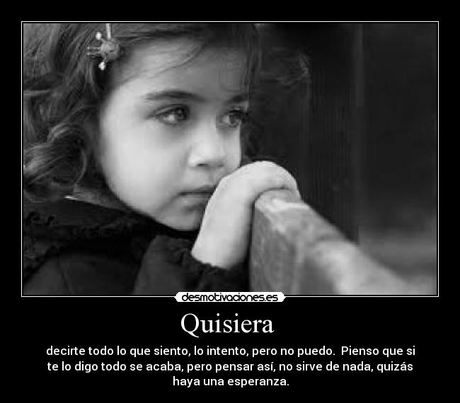 Quisiera - decirte todo lo que siento, lo intento, pero no puedo. Pienso que si
te lo digo todo se acaba, pero pensar así, no sirve de nada, quizás
haya una esperanza.