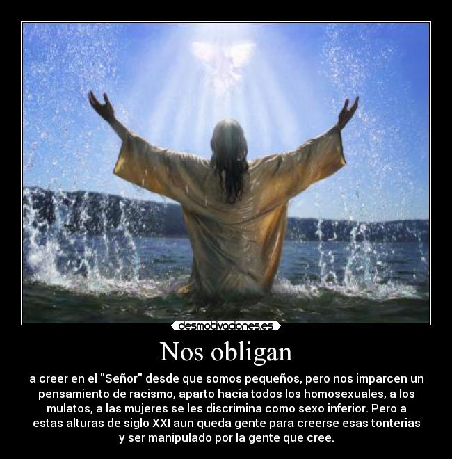 Nos obligan - a creer en el Señor desde que somos pequeños, pero nos imparcen un
pensamiento de racismo, aparto hacia todos los homosexuales, a los
mulatos, a las mujeres se les discrimina como sexo inferior. Pero a
estas alturas de siglo XXI aun queda gente para creerse esas tonterias
y ser manipulado por la gente que cree.