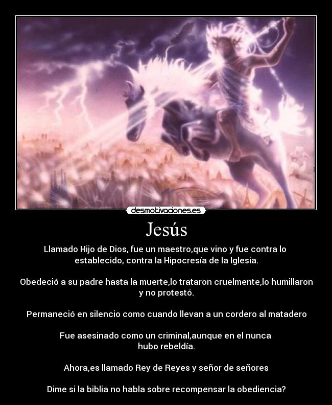Jesús - Llamado Hijo de Dios, fue un maestro,que vino y fue contra lo
establecido, contra la Hipocresía de la Iglesia.
Obedeció a su padre hasta la muerte,lo trataron cruelmente,lo humillaron
y no protestó.
Permaneció en silencio como cuando llevan a un cordero al matadero
Fue asesinado como un criminal,aunque en el nunca
hubo rebeldía.
Ahora,es llamado Rey de Reyes y señor de señores
Dime si la biblia no habla sobre recompensar la obediencia?
