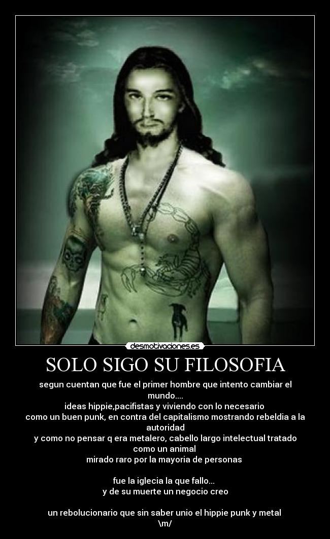 SOLO SIGO SU FILOSOFIA - segun cuentan que fue el primer hombre que intento cambiar el mundo....
ideas hippie,pacifistas y viviendo con lo necesario
como un buen punk, en contra del capitalismo mostrando rebeldia a la autoridad
y como no pensar q era metalero, cabello largo intelectual tratado como un animal
mirado raro por la mayoria de personas
fue la iglecia la que fallo...
y de su muerte un negocio creo
un rebolucionario que sin saber unio el hippie punk y metal
\m/