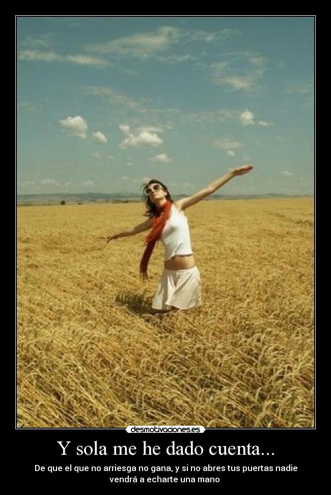 Y sola me he dado cuenta... - De que el que no arriesga no gana, y si no abres tus puertas nadie
vendrá a echarte una mano 