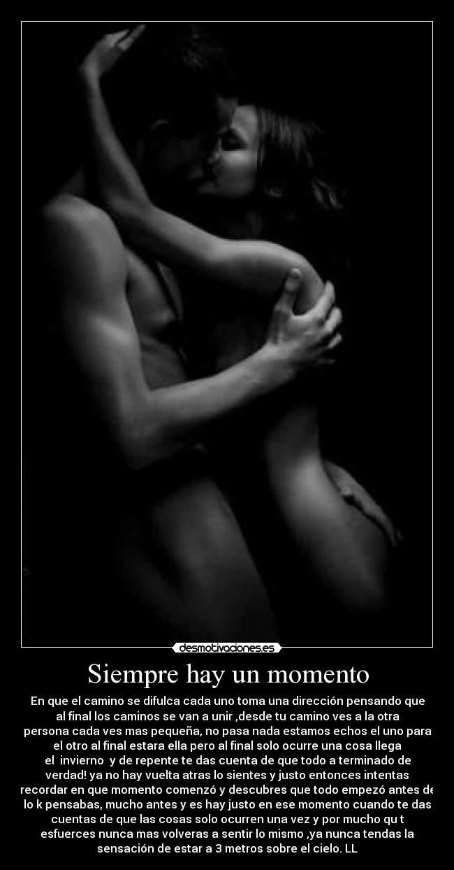 Siempre hay un momento - En que el camino se difulca cada uno toma una dirección pensando que
al final los caminos se van a unir ,desde tu camino ves a la otra
persona cada ves mas pequeña, no pasa nada estamos echos el uno para
el otro al final estara ella pero al final solo ocurre una cosa llega
el  invierno  y de repente te das cuenta de que todo a terminado de
verdad! ya no hay vuelta atras lo sientes y justo entonces intentas
recordar en que momento comenzó y descubres que todo empezó antes de
lo k pensabas, mucho antes y es hay justo en ese momento cuando te das
cuentas de que las cosas solo ocurren una vez y por mucho qu t
esfuerces nunca mas volveras a sentir lo mismo ,ya nunca tendas la
sensación de estar a 3 metros sobre el cielo. LL