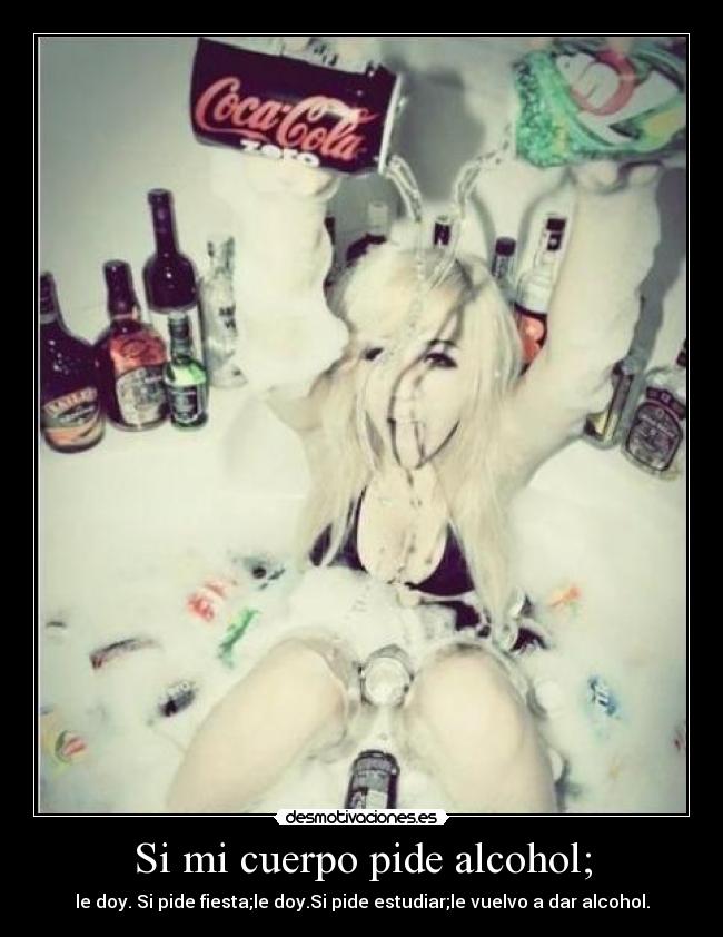 Si mi cuerpo pide alcohol; - le doy. Si pide fiesta;le doy.Si pide estudiar;le vuelvo a dar alcohol.