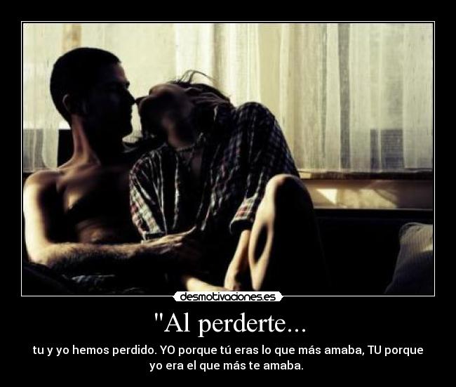 Al perderte... - tu y yo hemos perdido. YO porque tú eras lo que más amaba, TU porque
yo era el que más te amaba.