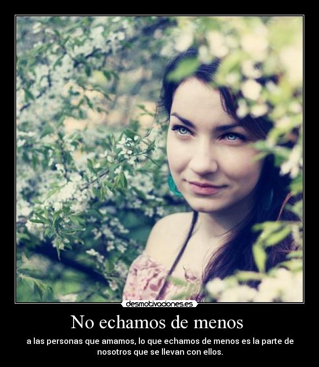 No echamos de menos - a las personas que amamos, lo que echamos de menos es la parte de
nosotros que se llevan con ellos.