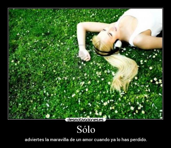 Sólo - adviertes la maravilla de un amor cuando ya lo has perdido.