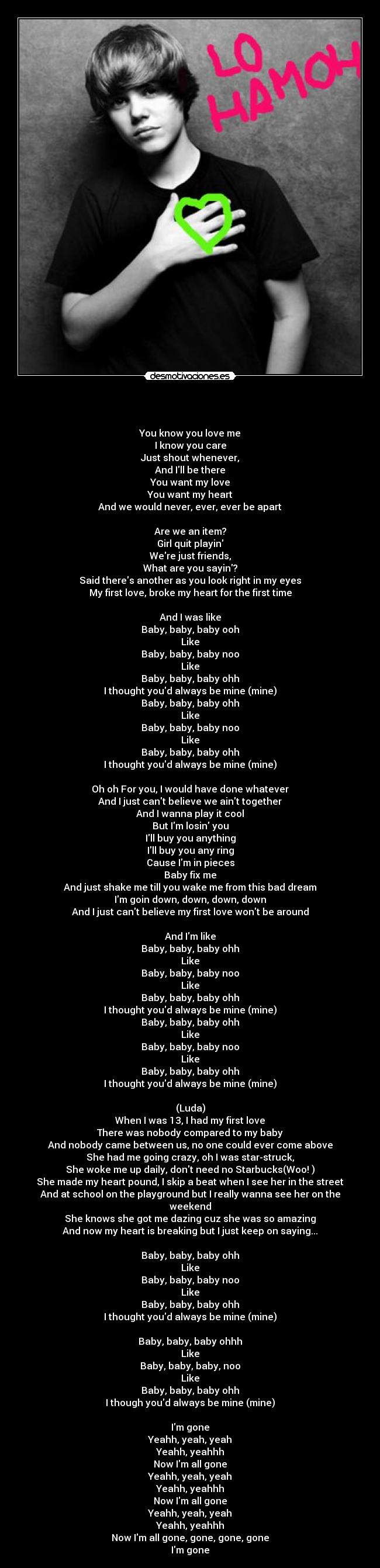 -
You know you love me
I know you care
Just shout whenever,
And Ill be there
You want my love
You want my heart
And we would never, ever, ever be apart
Are we an item?
Girl quit playin
Were just friends,
What are you sayin?
Said theres another as you look right in my eyes
My first love, broke my heart for the first time
And I was like
Baby, baby, baby ooh
Like
Baby, baby, baby noo
Like
Baby, baby, baby ohh
I thought youd always be mine (mine)
Baby, baby, baby ohh
Like
Baby, baby, baby noo
Like
Baby, baby, baby ohh
I thought youd always be mine (mine)
Oh oh For you, I would have done whatever
And I just cant believe we aint together
And I wanna play it cool
But Im losin you
Ill buy you anything
Ill buy you any ring
Cause Im in pieces
Baby fix me
And just shake me till you wake me from this bad dream
Im goin down, down, down, down
And I just cant believe my first love wont be around
And Im like
Baby, baby, baby ohh
Like
Baby, baby, baby noo
Like
Baby, baby, baby ohh
I thought youd always be mine (mine)
Baby, baby, baby ohh
Like
Baby, baby, baby noo
Like
Baby, baby, baby ohh
I thought youd always be mine (mine)
(Luda)
When I was 13, I had my first love
There was nobody compared to my baby
And nobody came between us, no one could ever come above
She had me going crazy, oh I was star-struck,
She woke me up daily, dont need no Starbucks(Woo! )
She made my heart pound, I skip a beat when I see her in the street
And at school on the playground but I really wanna see her on the weekend
She knows she got me dazing cuz she was so amazing
And now my heart is breaking but I just keep on saying...
Baby, baby, baby ohh
Like
Baby, baby, baby noo
Like
Baby, baby, baby ohh
I thought youd always be mine (mine)
Baby, baby, baby ohhh
Like
Baby, baby, baby, noo
Like
Baby, baby, baby ohh
I though youd always be mine (mine)
Im gone
Yeahh, yeah, yeah
Yeahh, yeahhh
Now Im all gone
Yeahh, yeah, yeah
Yeahh, yeahhh
Now Im all gone
Yeahh, yeah, yeah
Yeahh, yeahhh
Now Im all gone, gone, gone, gone
Im gone