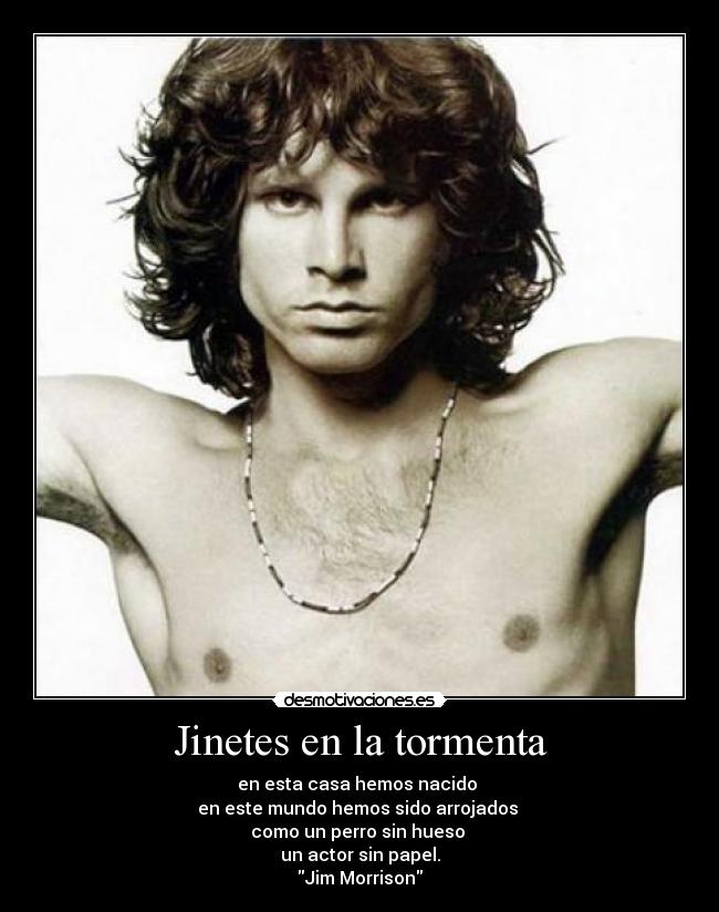 Jinetes en la tormenta - en esta casa hemos nacido 
en este mundo hemos sido arrojados 
como un perro sin hueso 
un actor sin papel.
Jim Morrison