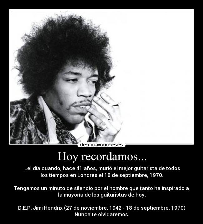 Hoy recordamos... - ...el día cuando, hace 41 años, murió el mejor guitarista de todos
los tiempos en Londres el 18 de septiembre, 1970.
Tengamos un minuto de silencio por el hombre que tanto ha inspirado a
la mayoría de los guitaristas de hoy.
D.E.P. Jimi Hendrix (27 de noviembre, 1942 - 18 de septiembre, 1970)
Nunca te olvidaremos.