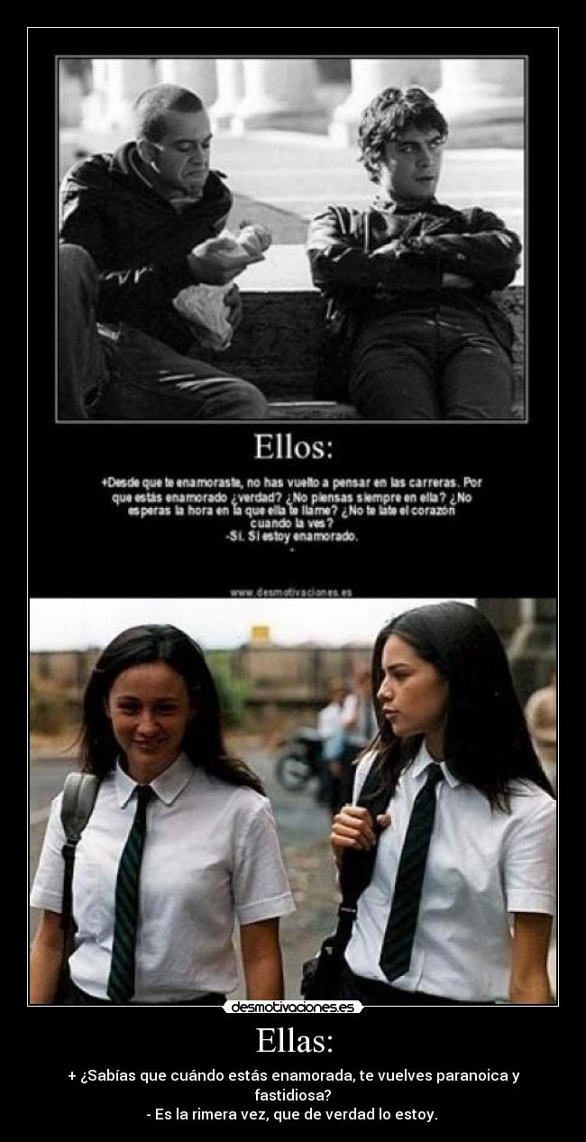 Ellas: - + ¿Sabías que cuándo estás enamorada, te vuelves paranoica y fastidiosa?
- Es la rimera vez, que de verdad lo estoy.