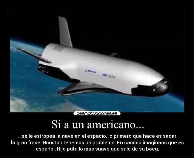 Si a un americano... - ...se le estropea la nave en el espacio, lo primero que hace es sacar
la gran frase: Houston tenemos un problema. En cambio imaginaos que es
español. Hijo puta lo mas suave que sale de su boca.