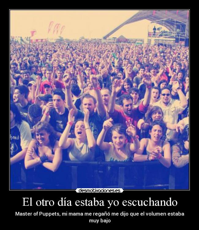 El otro día estaba yo escuchando - Master of Puppets, mi mama me regañó me dijo que el volumen estaba muy bajo