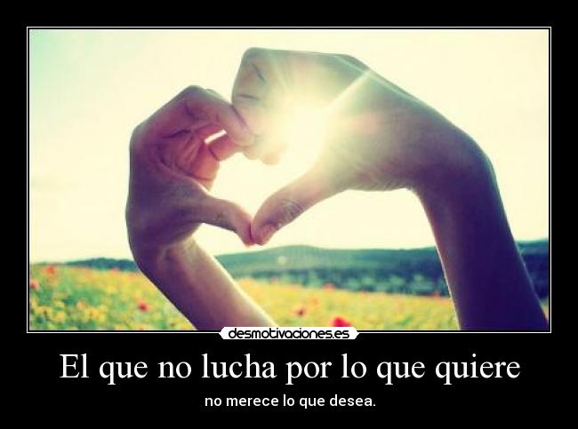 El que no lucha por lo que quiere - no merece lo que desea.