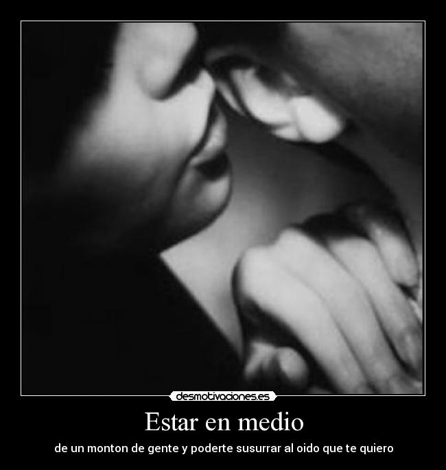 Estar en medio - de un monton de gente y poderte susurrar al oido que te quiero