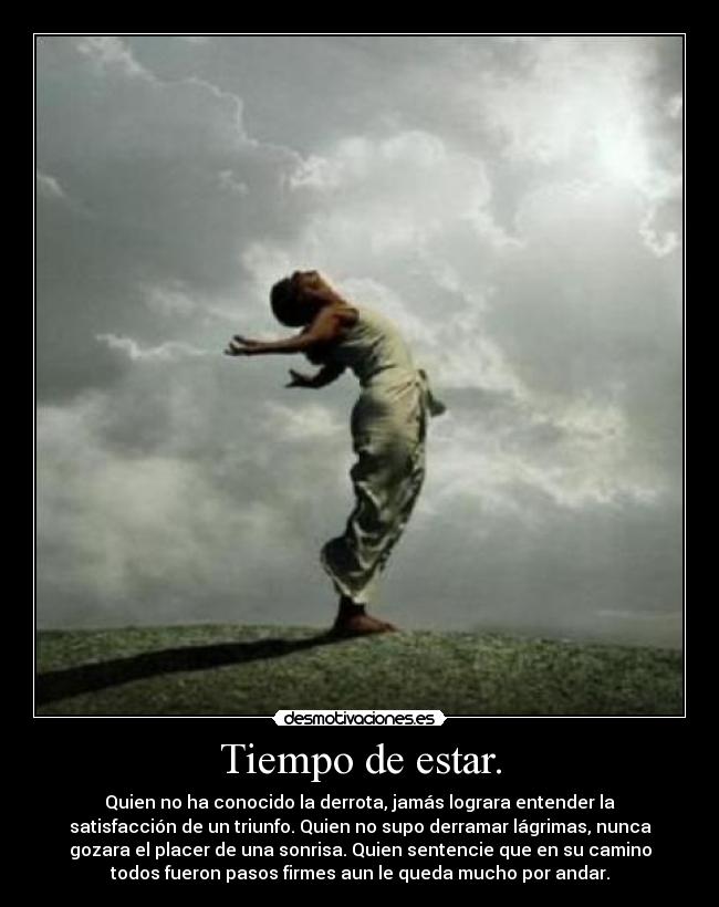 Tiempo de estar. - Quien no ha conocido la derrota, jamás lograra entender la
satisfacción de un triunfo. Quien no supo derramar lágrimas, nunca
gozara el placer de una sonrisa. Quien sentencie que en su camino
todos fueron pasos firmes aun le queda mucho por andar.