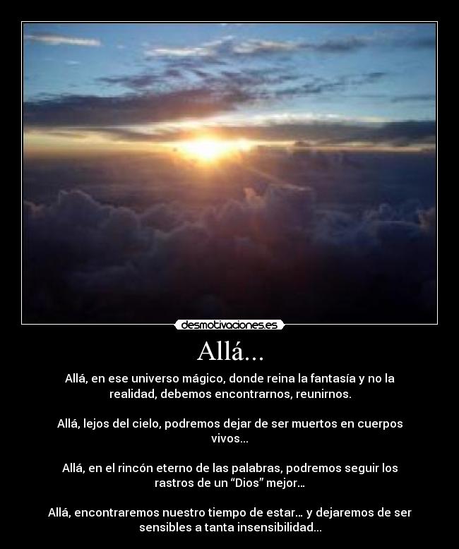 Allá... - Allá, en ese universo mágico, donde reina la fantasía y no la
realidad, debemos encontrarnos, reunirnos.
Allá, lejos del cielo, podremos dejar de ser muertos en cuerpos
vivos...
Allá, en el rincón eterno de las palabras, podremos seguir los
rastros de un “Dios” mejor…
Allá, encontraremos nuestro tiempo de estar… y dejaremos de ser
sensibles a tanta insensibilidad...