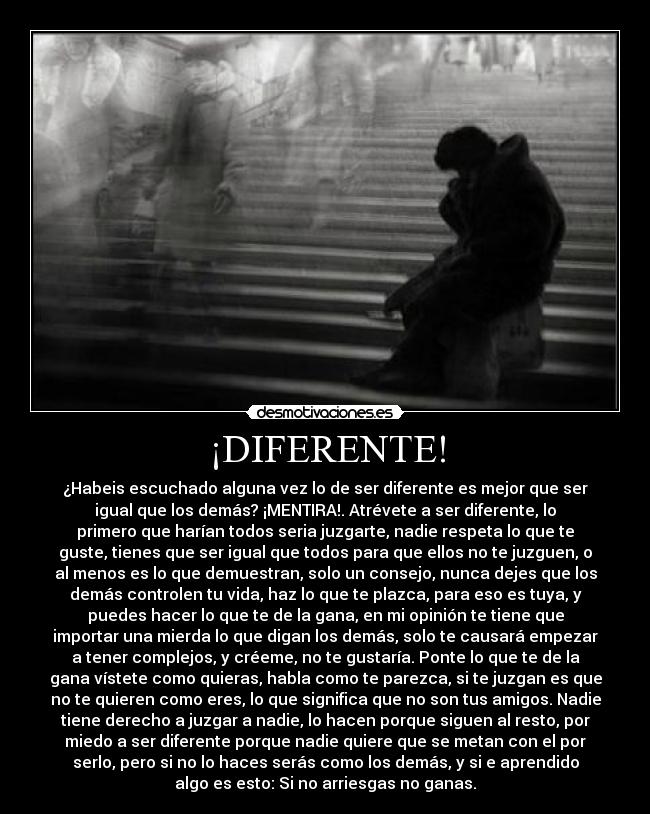 ¡DIFERENTE! - ¿Habeis escuchado alguna vez lo de ser diferente es mejor que ser
igual que los demás? ¡MENTIRA!. Atrévete a ser diferente, lo
primero que harían todos seria juzgarte, nadie respeta lo que te
guste, tienes que ser igual que todos para que ellos no te juzguen, o
al menos es lo que demuestran, solo un consejo, nunca dejes que los
demás controlen tu vida, haz lo que te plazca, para eso es tuya, y
puedes hacer lo que te de la gana, en mi opinión te tiene que
importar una mierda lo que digan los demás, solo te causará empezar
a tener complejos, y créeme, no te gustaría. Ponte lo que te de la
gana vístete como quieras, habla como te parezca, si te juzgan es que
no te quieren como eres, lo que significa que no son tus amigos. Nadie
tiene derecho a juzgar a nadie, lo hacen porque siguen al resto, por
miedo a ser diferente porque nadie quiere que se metan con el por
serlo, pero si no lo haces serás como los demás, y si e aprendido
algo es esto: Si no arriesgas no ganas.