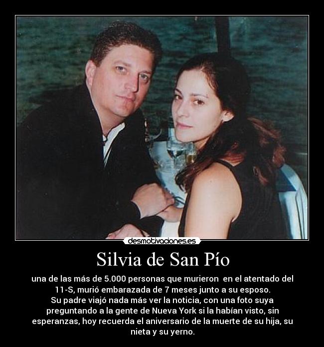 Silvia de San Pío - una de las más de 5.000 personas que murieron en el atentado del
11-S, murió embarazada de 7 meses junto a su esposo.
Su padre viajó nada más ver la noticia, con una foto suya
preguntando a la gente de Nueva York si la habían visto, sin
esperanzas, hoy recuerda el aniversario de la muerte de su hija, su
nieta y su yerno.
