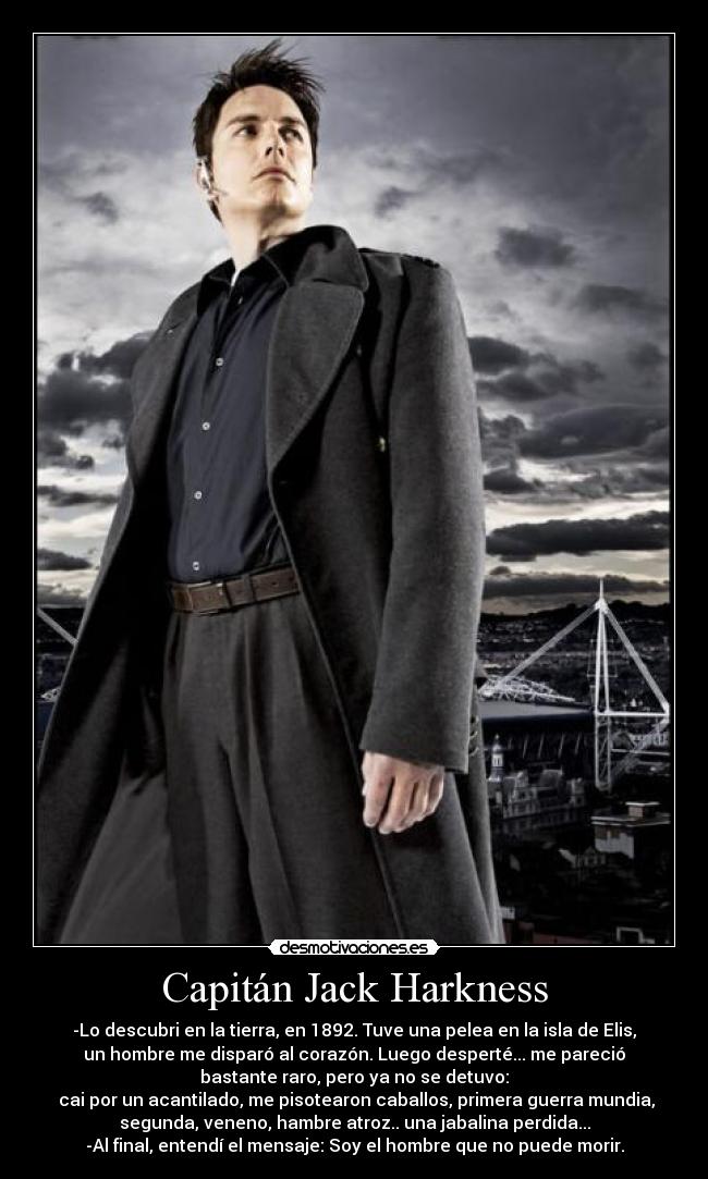 Capitán Jack Harkness - -Lo descubri en la tierra, en 1892. Tuve una pelea en la isla de Elis,
un hombre me disparó al corazón. Luego desperté... me pareció
bastante raro, pero ya no se detuvo:
cai por un acantilado, me pisotearon caballos, primera guerra mundia,
segunda, veneno, hambre atroz.. una jabalina perdida...
-Al final, entendí el mensaje: Soy el hombre que no puede morir.