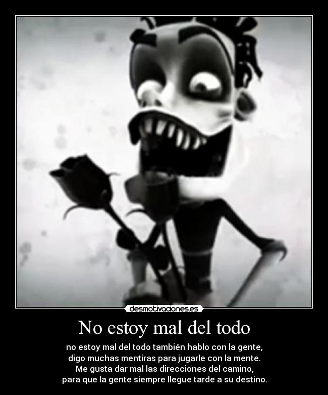 No estoy mal del todo - no estoy mal del todo también hablo con la gente,
digo muchas mentiras para jugarle con la mente.
Me gusta dar mal las direcciones del camino,
para que la gente siempre llegue tarde a su destino.