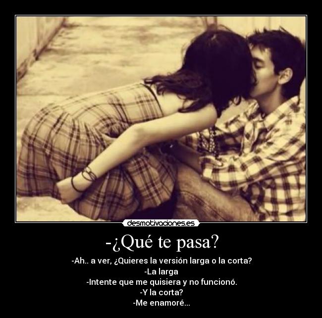 -¿Qué te pasa? - -Ah.. a ver, ¿Quieres la versión larga o la corta?
-La larga
-Intente que me quisiera y no funcionó.
-Y la corta?
-Me enamoré...