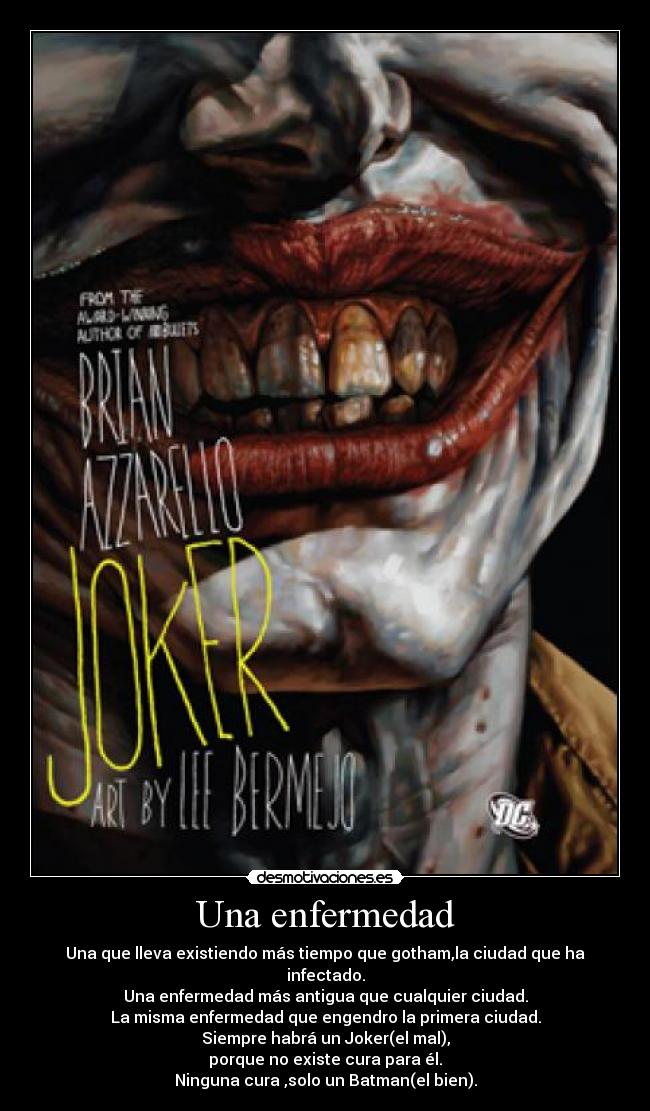 Una enfermedad - Una que lleva existiendo más tiempo que gotham,la ciudad que ha infectado.
Una enfermedad más antigua que cualquier ciudad.
La misma enfermedad que engendro la primera ciudad.
Siempre habrá un Joker(el mal),
porque no existe cura para él.
Ninguna cura ,solo un Batman(el bien).