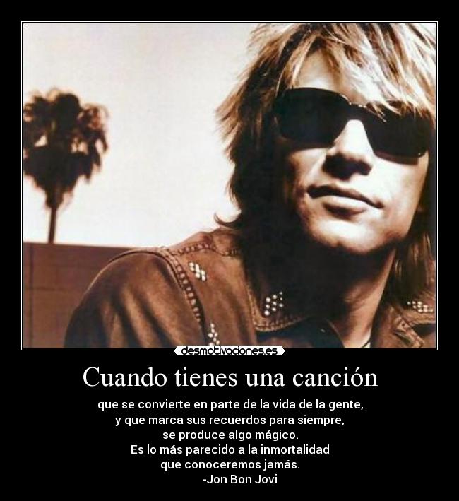 Cuando tienes una canción - que se convierte en parte de la vida de la gente,
y que marca sus recuerdos para siempre,
se produce algo mágico.
Es lo más parecido a la inmortalidad
que conoceremos jamás.
       -Jon Bon Jovi