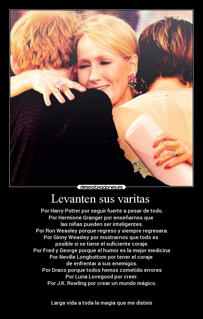 Levanten sus varitas  - Por Harry Potter por seguir fuerte a pesar de todo.
Por Hermione Granger por enseñarnos que 
las niñas pueden ser inteligentes.
Por Ron Weasley porque regreso y siempre regresara.
Por Ginny Weasley por mostrarnos que todo es 
posible si se tiene el suficiente coraje.
Por Fred y George porque el humor es la mejor medicina
Por Neville Longbottom por tener el coraje 
de enfrentar a sus enemigos.
Por Draco porque todos hemos cometido errores
Por Luna Lovegood por creer.
Por J.K. Rowling por crear un mundo mágico.


Larga vida a toda la magia que me disteis
