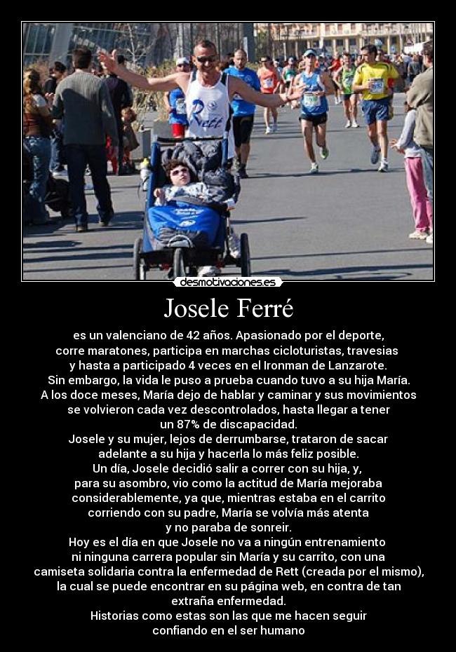 Josele Ferré - es un valenciano de 42 años. Apasionado por el deporte,
corre maratones, participa en marchas cicloturistas, travesias 
y hasta a participado 4 veces en el Ironman de Lanzarote.
Sin embargo, la vida le puso a prueba cuando tuvo a su hija María.
A los doce meses, María dejo de hablar y caminar y sus movimientos
se volvieron cada vez descontrolados, hasta llegar a tener
un 87% de discapacidad.
Josele y su mujer, lejos de derrumbarse, trataron de sacar
adelante a su hija y hacerla lo más feliz posible.
Un día, Josele decidió salir a correr con su hija, y, 
para su asombro, vio como la actitud de María mejoraba
considerablemente, ya que, mientras estaba en el carrito
corriendo con su padre, María se volvía más atenta
y no paraba de sonreir.
Hoy es el día en que Josele no va a ningún entrenamiento 
ni ninguna carrera popular sin María y su carrito, con una
camiseta solidaria contra la enfermedad de Rett (creada por el mismo),
la cual se puede encontrar en su página web, en contra de tan
extraña enfermedad.
Historias como estas son las que me hacen seguir
confiando en el ser humano