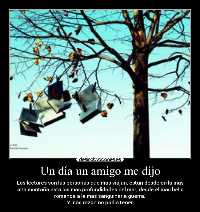 Un día un amigo me dijo - Los lectores son las personas que mas viajan, estan desde en la mas
alta montaña asta las mas profundidades del mar, desde el mas bello
romance a la mas sanguinaria guerra. 
Y más razón no podía tener
