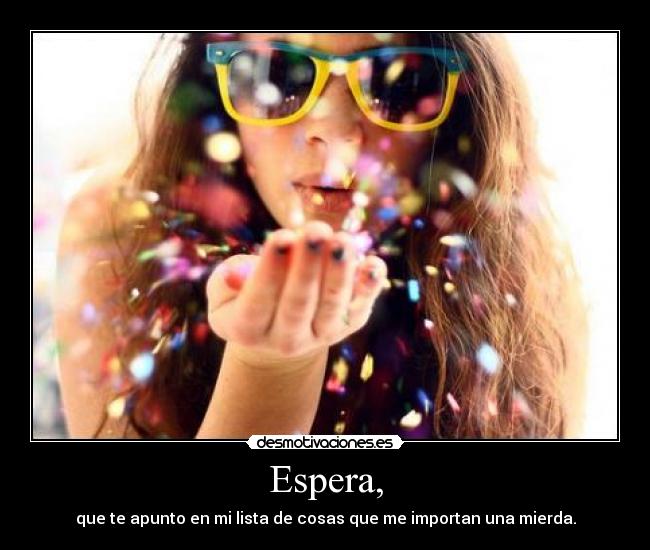 Espera, - que te apunto en mi lista de cosas que me importan una mierda.