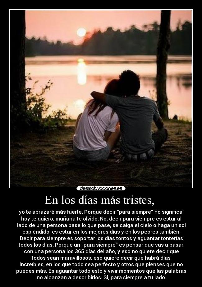 En los días más tristes, - yo te abrazaré más fuerte. Porque decir para siempre no significa:
hoy te quiero, mañana te olvido. No, decir para siempre es estar al
lado de una persona pase lo que pase, se caiga el cielo o haga un sol
espléndido, es estar en los mejores días y en los peores también.
Decir para siempre es soportar los días tontos y aguantar tonterías
todos los días. Porque un para siempre es pensar que vas a pasar
con una persona los 365 días del año, y eso no quiere decir que
todos sean maravillosos, eso quiere decir que habrá días
increíbles, en los que todo sea perfecto y otros que pienses que no
puedes más. Es aguantar todo esto y vivir momentos que las palabras
no alcanzan a describirlos. Si, para siempre a tu lado.