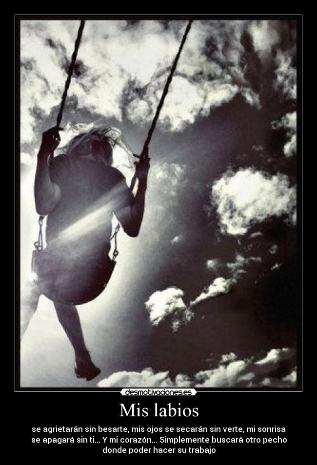 Mis labios - se agrietarán sin besarte, mis ojos se secarán sin verte, mi sonrisa
se apagará sin ti... Y mi corazón... Simplemente buscará otro pecho
donde poder hacer su trabajo