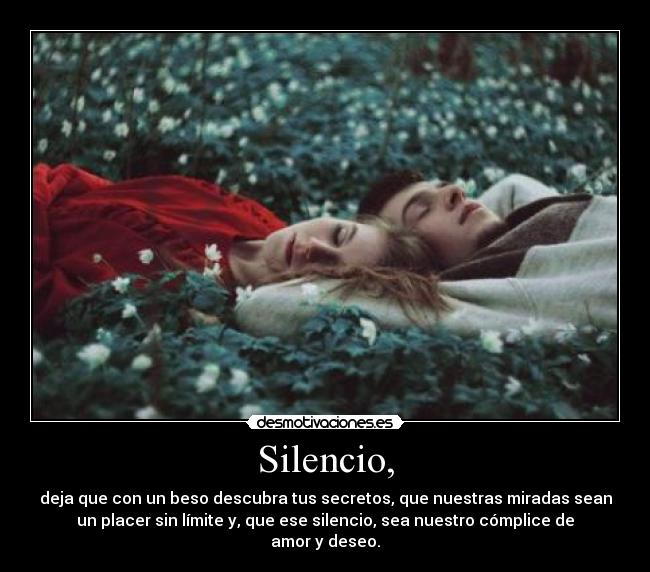 Silencio, - deja que con un beso descubra tus secretos, que nuestras miradas sean
un placer sin límite y, que ese silencio, sea nuestro cómplice de
amor y deseo.