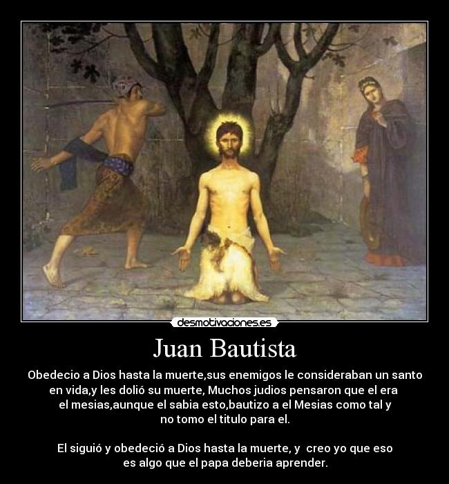 Juan Bautista - Obedecio a Dios hasta la muerte,sus enemigos le consideraban un santo
en vida,y les dolió su muerte, Muchos judios pensaron que el era 
el mesias,aunque el sabia esto,bautizo a el Mesias como tal y
no tomo el titulo para el.

El siguió y obedeció a Dios hasta la muerte, y  creo yo que eso
es algo que el papa deberia aprender.