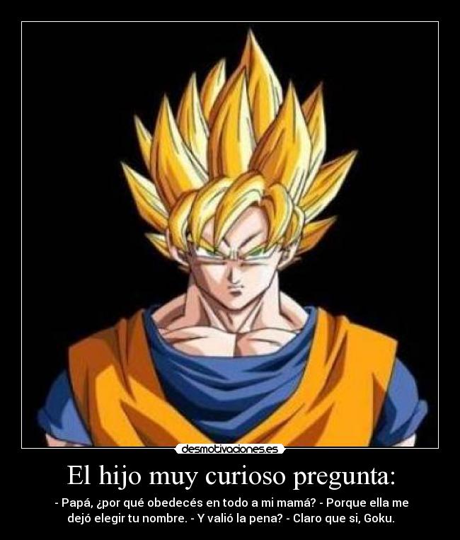 El hijo muy curioso pregunta: - - Papá, ¿por qué obedecés en todo a mi mamá? - Porque ella me
dejó elegir tu nombre. - Y valió la pena? - Claro que si, Goku.