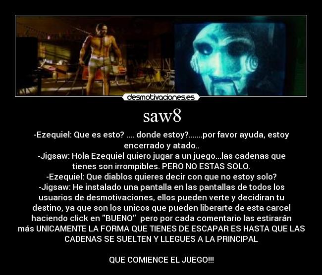 saw8 - -Ezequiel: Que es esto? .... donde estoy?.......por favor ayuda, estoy
encerrado y atado..
-Jigsaw: Hola Ezequiel quiero jugar a un juego...las cadenas que
tienes son irrompibles. PERO NO ESTAS SOLO.
-Ezequiel: Que diablos quieres decir con que no estoy solo?
-Jigsaw: He instalado una pantalla en las pantallas de todos los
usuarios de desmotivaciones, ellos pueden verte y decidiran tu
destino, ya que son los unicos que pueden liberarte de esta carcel
haciendo click en BUENO pero por cada comentario las estirarán
más UNICAMENTE LA FORMA QUE TIENES DE ESCAPAR ES HASTA QUE LAS
CADENAS SE SUELTEN Y LLEGUES A LA PRINCIPAL
QUE COMIENCE EL JUEGO!!!