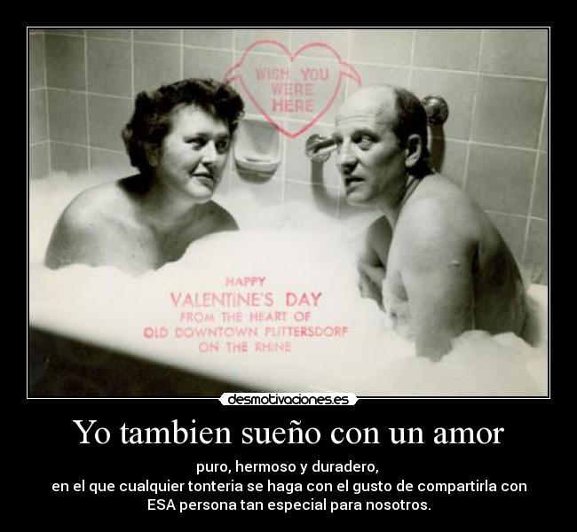 Yo tambien sueño con un amor - puro, hermoso y duradero, 
en el que cualquier tonteria se haga con el gusto de compartirla con
ESA persona tan especial para nosotros.