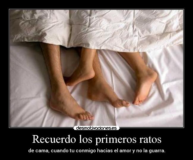 Recuerdo los primeros ratos - de cama, cuando tu conmigo hacias el amor y no la guarra.