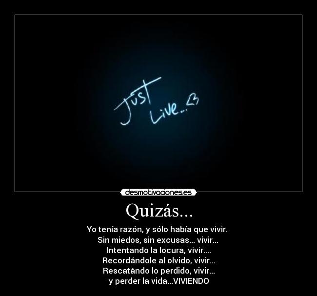 Quizás... - Yo tenía razón, y sólo había que vivir. 
Sin miedos, sin excusas... vivir... 
Intentando la locura, vivir....
Recordándole al olvido, vivir...
Rescatándo lo perdido, vivir...
y perder la vida...VIVIENDO