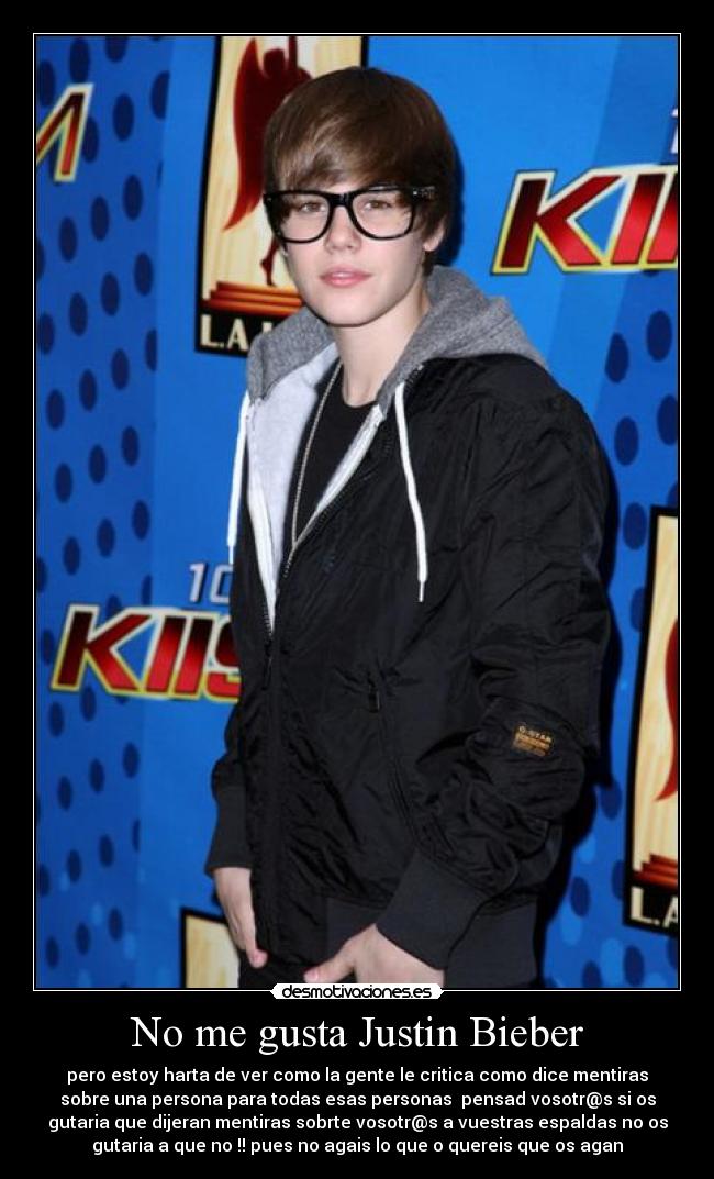 No me gusta Justin Bieber - pero estoy harta de ver como la gente le critica como dice mentiras
sobre una persona para todas esas personas  pensad vosotr@s si os
gutaria que dijeran mentiras sobrte vosotr@s a vuestras espaldas no os
gutaria a que no !! pues no agais lo que o quereis que os agan