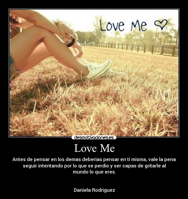 Love Me - Antes de pensar en los demas deberias pensar en ti misma, vale la pena
seguir intentando por lo que se perdio y ser capas de gritarle al
mundo lo que eres.


Daniela Rodriguez